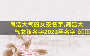简洁大气的女孩名字,简洁大气女孩名字2022年名字 🐝